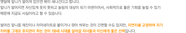 옛말에 앞니가 벌어져 있으면 복이 새나간다고 합니다. 
앞니가 벌어지면 자신있게 웃지 못하고 놀림의 대상이 되기 마련이어서, 사회적으로 좋은 기회를 놓칠 수 있기 때문에 지금도 사실이라고 할 수 있습니다. 

벌어진 앞니를 레진이나 라미네이트로 붙이거나 깎아 씌우는 것이 간편할 수도 있지만, 자연치를 교정하여 자기 치아를 그대로 유지관리 하는 것이 100세 시대를 살아갈 자녀들과 자신에게 좋은 선택입니다.
