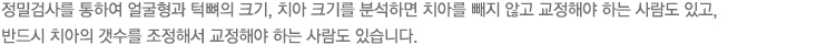 정밀검사를 통하여 얼굴형과 턱뼈의 크기, 치아 크기를 분석하면 치아를 빼지 않고 교정해야 하는 사람도 있고, 반드시 치아의 갯수를 조정해서 교정해야 하는 사람도 있습니다. 