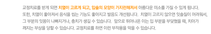 교정치료를 받게 되면 치열이 고르게 되고, 입술의 모양이 가지런해져서 아름다운 미소를 가질 수 있게 됩니다. 
또한, 치열이 좋아져서 음식을 씹는 기능도 좋아지고 발음도 개선됩니다.  치열이 고르지 않으면 잇솔질이 어려워서, 그 부분의 잇몸이 나빠지거나, 충치가 생길 수 있습니다.  앞으로 튀어나온 이는 입 부분을 부딪혔을 때, 치아가 
깨지는 부상을 당할 수 있습니다. 교정치료를 하면 이런 부작용을 막을 수 있습니다. 