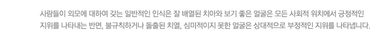 사람들이 외모에 대하여 갖는 일반적인 인식은 잘 배열된 치아와 보기 좋은 얼굴은 모든 사회적 위치에서 긍정적인 지위를 나타내는 반면, 불규칙하거나 돌출된 치열, 심미적이지 못한 얼굴은 상대적으로 부정적인 지위를 나타냅니다.