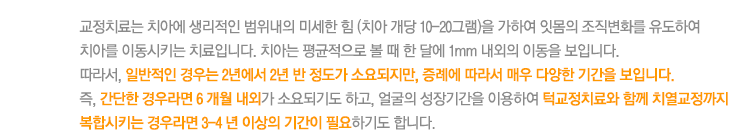 교정치료는 치아에 생리적인 범위내의 미세한 힘 (치아 개당 10-20그램)을 가하여 잇몸의 조직변화를 유도하여 치아를 이동시키는 치료입니다. 치아는 평균적으로 볼 때 한 달에 1mm 내외의 이동을 보입니다. 
따라서, 일반적인 경우는 2년에서 2년 반 정도가 소요되지만, 증례에 따라서 매우 다양한 기간을 보입니다. 
즉, 간단한 경우라면 6 개월 내외가 소요되기도 하고, 얼굴의 성장기간을 이용하여 턱교정치료와 함께 치열교정까지 복합시키는 경우라면 3-4 년 이상의 기간이 필요하기도 합니다. 
