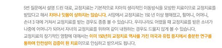 5번 질문에서 설명 드린 대로, 교정치료는 기본적으로 치아의 생리적인 이동방식을 모방한 치료이므로 교정치료를 받았다고 해서 치아나 잇몸이 상하지는 않습니다. 서양에서 교정치료는 150 년 이상 행해졌고, 할머니, 어머니, 
손녀 3 대에 거쳐서 교정치료를 받는 경우도 종종 볼 수 있습니다. 우리나라도 어렸을 때 교정치료를 받은 소녀가 나중에 어머니가 되어서 자녀의 교정치료를 위하여 같이 내원하는 경우도 드물지 않게 볼 수 있습니다. 
교정치료의 장기적인 영향에 대해서는 이미 150년의 교정치료 역사를 가진 미국과 유럽 등지에서 충분한 연구를 통하여 안전성이 검증이 된 치료이므로 안심하고 받으셔도 됩니다.