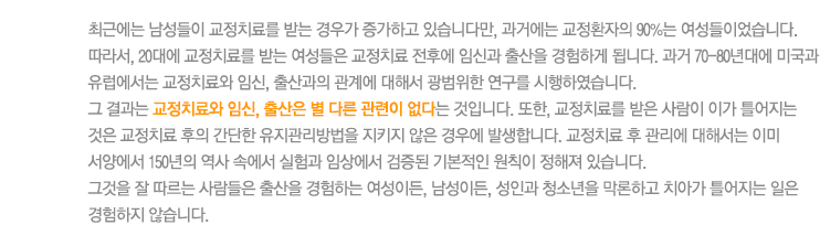 최근에는 남성들이 교정치료를 받는 경우가 증가하고 있습니다만, 과거에는 교정환자의 90%는 여성들이었습니다. 따라서, 20대에 교정치료를 받는 여성들은 교정치료 전후에 임신과 출산을 경험하게 됩니다. 과거 70-80년대에 미국과 유럽에서는 교정치료와 임신, 출산과의 관계에 대해서 광범위한 연구를 시행하였습니다. 
그 결과는 교정치료와 임신, 출산은 별 다른 관련이 없다는 것입니다. 또한, 교정치료를 받은 사람이 이가 틀어지는 것은 교정치료 후의 간단한 유지관리방법을 지키지 않은 경우에 발생합니다. 교정치료 후 관리에 대해서는 이미 서양에서 150년의 역사 속에서 실험과 임상에서 검증된 기본적인 원칙이 정해져 있습니다. 
그것을 잘 따르는 사람들은 출산을 경험하는 여성이든, 남성이든, 성인과 청소년을 막론하고 치아가 틀어지는 일은 경험하지 않습니다.