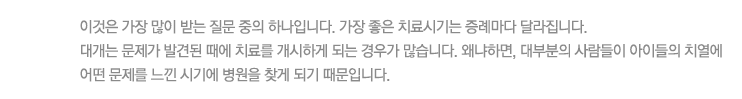 이것은 가장 많이 받는 질문 중의 하나입니다. 가장 좋은 치료시기는 증례마다 달라집니다.
대개는 문제가 발견된 때에 치료를 개시하게 되는 경우가 많습니다. 왜냐하면, 대부분의 사람들이 아이들의 치열에 어떤 문제를 느낀 시기에 병원을 찾게 되기 때문입니다.
